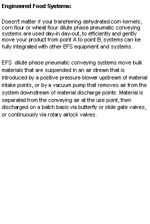 Text Box: Engineered Food Systems:  Doesn�t matter if your transferring dehydrated corn kernels, corn flour or wheat flour dilute phase pneumatic conveying systems are used day-in day-out, to efficiently and gently move your product from point A to point B, systems can be fully integrated with other EFS equipment and systems.EFS  dilute phase pneumatic conveying systems move bulk materials that are suspended in an air stream that is introduced by a positive pressure blower upstream of material intake points, or by a vacuum pump that removes air from the system downstream of material discharge points. Material is separated from the conveying air at the use point, then discharged on a batch basis via butterfly or slide gate valves, or continuously via rotary airlock valves.